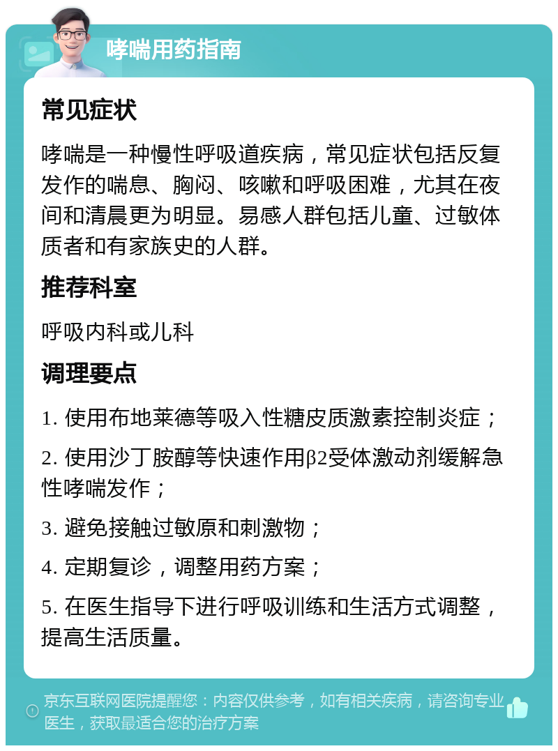 哮喘用药指南 常见症状 哮喘是一种慢性呼吸道疾病，常见症状包括反复发作的喘息、胸闷、咳嗽和呼吸困难，尤其在夜间和清晨更为明显。易感人群包括儿童、过敏体质者和有家族史的人群。 推荐科室 呼吸内科或儿科 调理要点 1. 使用布地莱德等吸入性糖皮质激素控制炎症； 2. 使用沙丁胺醇等快速作用β2受体激动剂缓解急性哮喘发作； 3. 避免接触过敏原和刺激物； 4. 定期复诊，调整用药方案； 5. 在医生指导下进行呼吸训练和生活方式调整，提高生活质量。