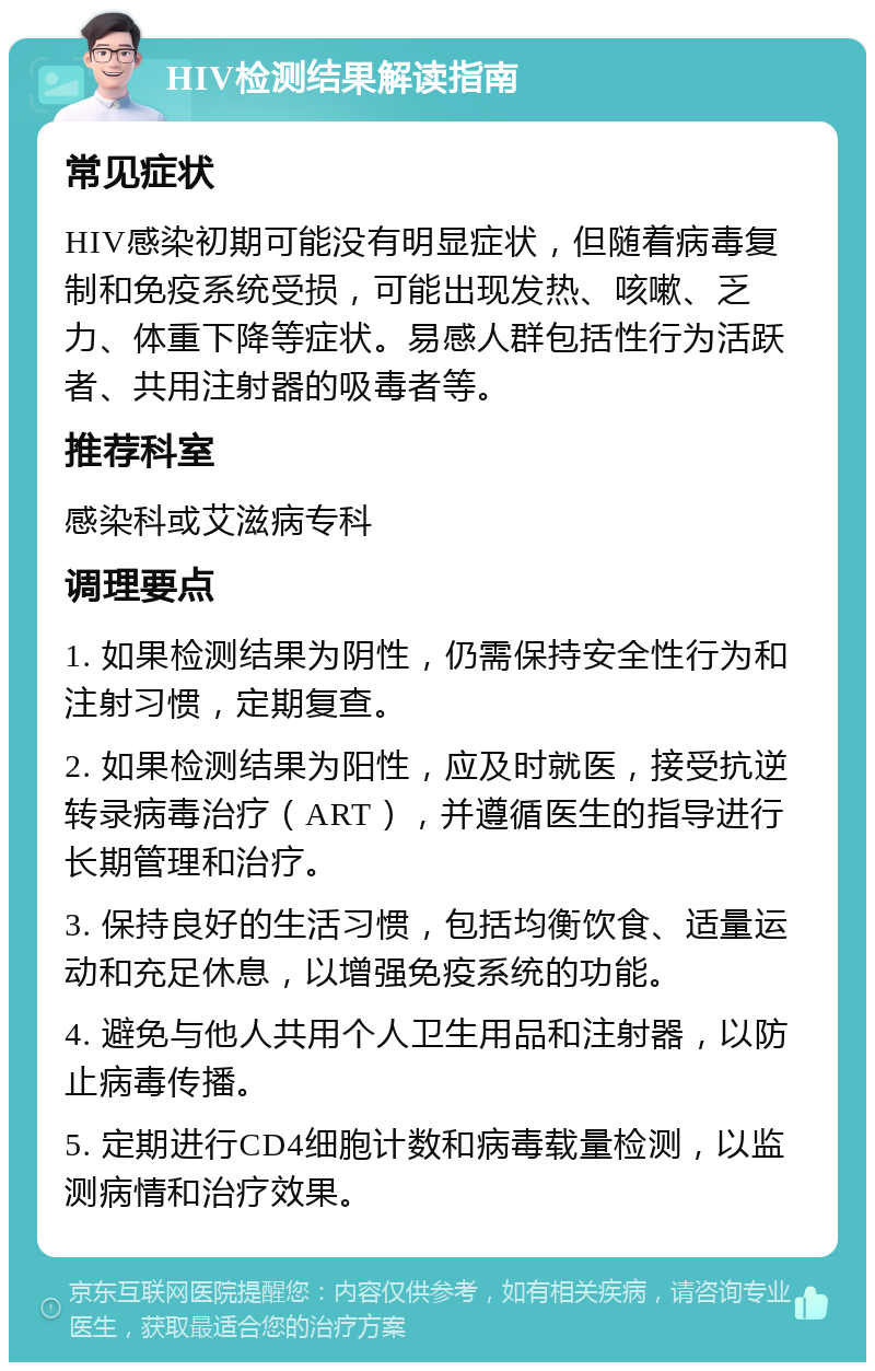 HIV检测结果解读指南 常见症状 HIV感染初期可能没有明显症状，但随着病毒复制和免疫系统受损，可能出现发热、咳嗽、乏力、体重下降等症状。易感人群包括性行为活跃者、共用注射器的吸毒者等。 推荐科室 感染科或艾滋病专科 调理要点 1. 如果检测结果为阴性，仍需保持安全性行为和注射习惯，定期复查。 2. 如果检测结果为阳性，应及时就医，接受抗逆转录病毒治疗（ART），并遵循医生的指导进行长期管理和治疗。 3. 保持良好的生活习惯，包括均衡饮食、适量运动和充足休息，以增强免疫系统的功能。 4. 避免与他人共用个人卫生用品和注射器，以防止病毒传播。 5. 定期进行CD4细胞计数和病毒载量检测，以监测病情和治疗效果。