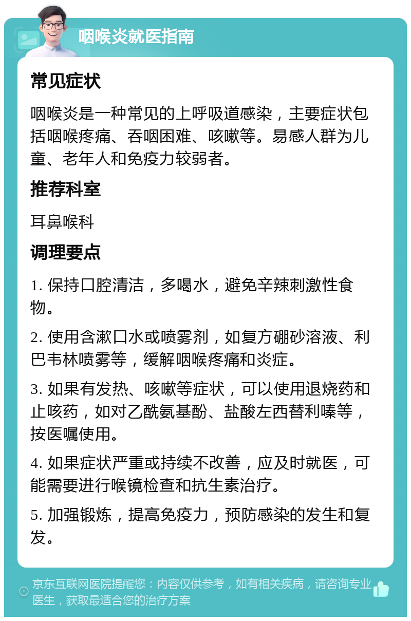 咽喉炎就医指南 常见症状 咽喉炎是一种常见的上呼吸道感染，主要症状包括咽喉疼痛、吞咽困难、咳嗽等。易感人群为儿童、老年人和免疫力较弱者。 推荐科室 耳鼻喉科 调理要点 1. 保持口腔清洁，多喝水，避免辛辣刺激性食物。 2. 使用含漱口水或喷雾剂，如复方硼砂溶液、利巴韦林喷雾等，缓解咽喉疼痛和炎症。 3. 如果有发热、咳嗽等症状，可以使用退烧药和止咳药，如对乙酰氨基酚、盐酸左西替利嗪等，按医嘱使用。 4. 如果症状严重或持续不改善，应及时就医，可能需要进行喉镜检查和抗生素治疗。 5. 加强锻炼，提高免疫力，预防感染的发生和复发。