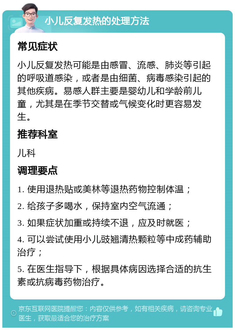 小儿反复发热的处理方法 常见症状 小儿反复发热可能是由感冒、流感、肺炎等引起的呼吸道感染，或者是由细菌、病毒感染引起的其他疾病。易感人群主要是婴幼儿和学龄前儿童，尤其是在季节交替或气候变化时更容易发生。 推荐科室 儿科 调理要点 1. 使用退热贴或美林等退热药物控制体温； 2. 给孩子多喝水，保持室内空气流通； 3. 如果症状加重或持续不退，应及时就医； 4. 可以尝试使用小儿豉翘清热颗粒等中成药辅助治疗； 5. 在医生指导下，根据具体病因选择合适的抗生素或抗病毒药物治疗。