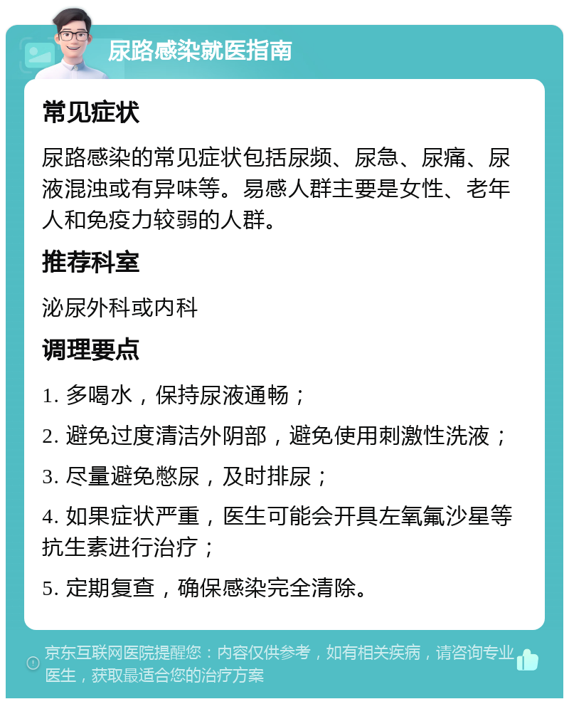 尿路感染就医指南 常见症状 尿路感染的常见症状包括尿频、尿急、尿痛、尿液混浊或有异味等。易感人群主要是女性、老年人和免疫力较弱的人群。 推荐科室 泌尿外科或内科 调理要点 1. 多喝水，保持尿液通畅； 2. 避免过度清洁外阴部，避免使用刺激性洗液； 3. 尽量避免憋尿，及时排尿； 4. 如果症状严重，医生可能会开具左氧氟沙星等抗生素进行治疗； 5. 定期复查，确保感染完全清除。