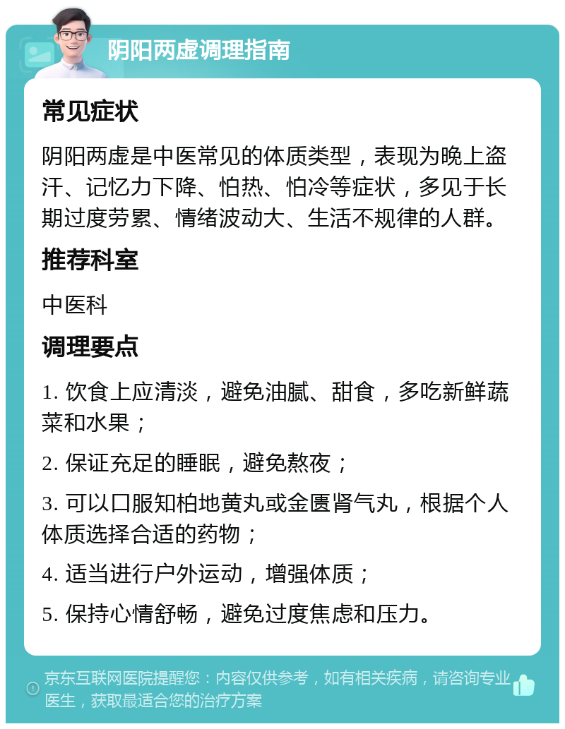 阴阳两虚调理指南 常见症状 阴阳两虚是中医常见的体质类型，表现为晚上盗汗、记忆力下降、怕热、怕冷等症状，多见于长期过度劳累、情绪波动大、生活不规律的人群。 推荐科室 中医科 调理要点 1. 饮食上应清淡，避免油腻、甜食，多吃新鲜蔬菜和水果； 2. 保证充足的睡眠，避免熬夜； 3. 可以口服知柏地黄丸或金匮肾气丸，根据个人体质选择合适的药物； 4. 适当进行户外运动，增强体质； 5. 保持心情舒畅，避免过度焦虑和压力。