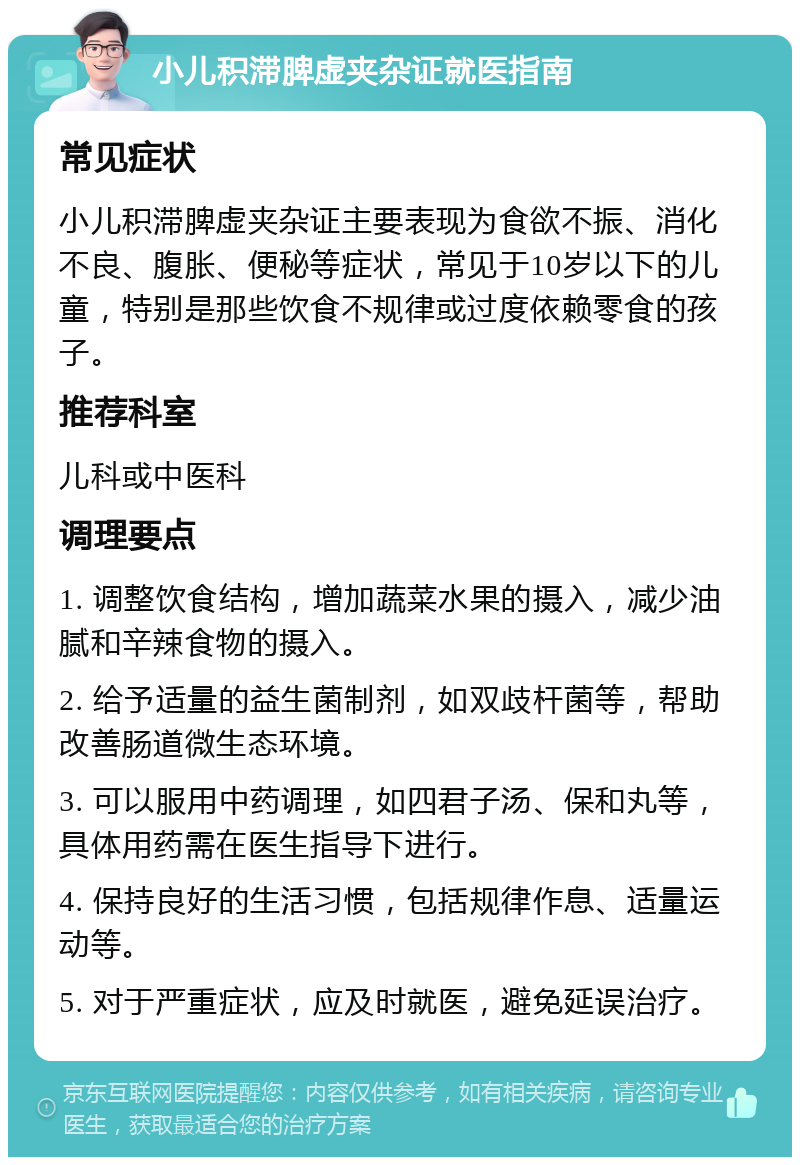 小儿积滞脾虚夹杂证就医指南 常见症状 小儿积滞脾虚夹杂证主要表现为食欲不振、消化不良、腹胀、便秘等症状，常见于10岁以下的儿童，特别是那些饮食不规律或过度依赖零食的孩子。 推荐科室 儿科或中医科 调理要点 1. 调整饮食结构，增加蔬菜水果的摄入，减少油腻和辛辣食物的摄入。 2. 给予适量的益生菌制剂，如双歧杆菌等，帮助改善肠道微生态环境。 3. 可以服用中药调理，如四君子汤、保和丸等，具体用药需在医生指导下进行。 4. 保持良好的生活习惯，包括规律作息、适量运动等。 5. 对于严重症状，应及时就医，避免延误治疗。