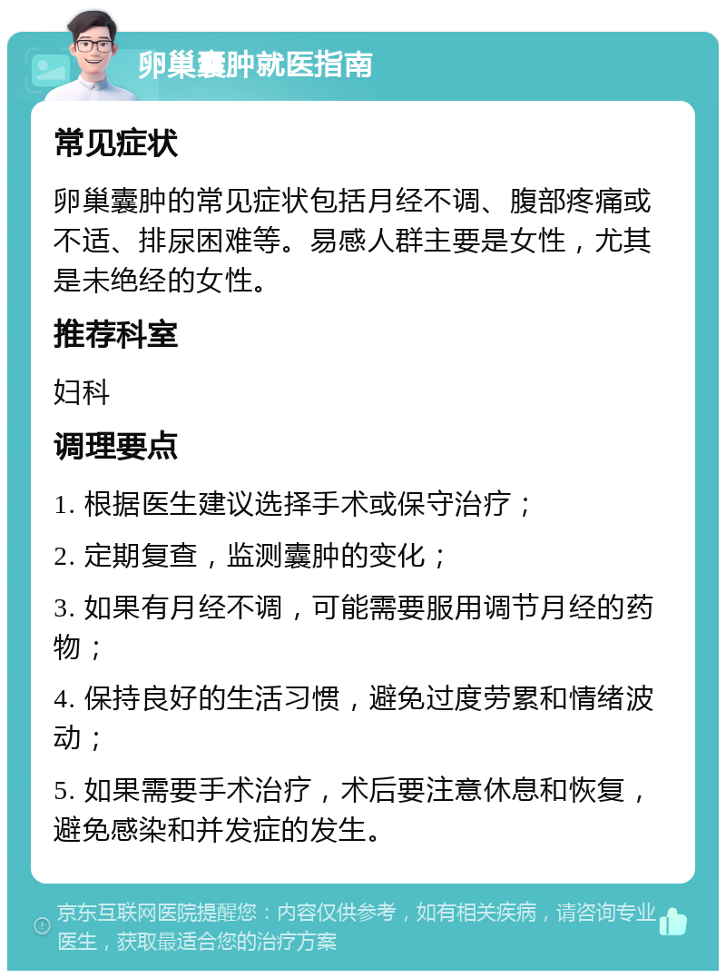 卵巢囊肿就医指南 常见症状 卵巢囊肿的常见症状包括月经不调、腹部疼痛或不适、排尿困难等。易感人群主要是女性，尤其是未绝经的女性。 推荐科室 妇科 调理要点 1. 根据医生建议选择手术或保守治疗； 2. 定期复查，监测囊肿的变化； 3. 如果有月经不调，可能需要服用调节月经的药物； 4. 保持良好的生活习惯，避免过度劳累和情绪波动； 5. 如果需要手术治疗，术后要注意休息和恢复，避免感染和并发症的发生。