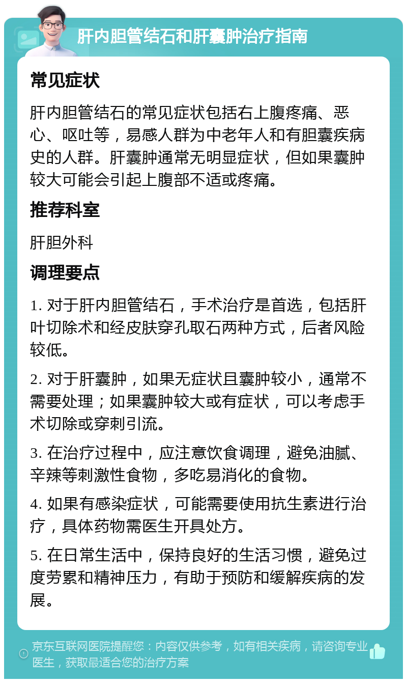 肝内胆管结石和肝囊肿治疗指南 常见症状 肝内胆管结石的常见症状包括右上腹疼痛、恶心、呕吐等，易感人群为中老年人和有胆囊疾病史的人群。肝囊肿通常无明显症状，但如果囊肿较大可能会引起上腹部不适或疼痛。 推荐科室 肝胆外科 调理要点 1. 对于肝内胆管结石，手术治疗是首选，包括肝叶切除术和经皮肤穿孔取石两种方式，后者风险较低。 2. 对于肝囊肿，如果无症状且囊肿较小，通常不需要处理；如果囊肿较大或有症状，可以考虑手术切除或穿刺引流。 3. 在治疗过程中，应注意饮食调理，避免油腻、辛辣等刺激性食物，多吃易消化的食物。 4. 如果有感染症状，可能需要使用抗生素进行治疗，具体药物需医生开具处方。 5. 在日常生活中，保持良好的生活习惯，避免过度劳累和精神压力，有助于预防和缓解疾病的发展。