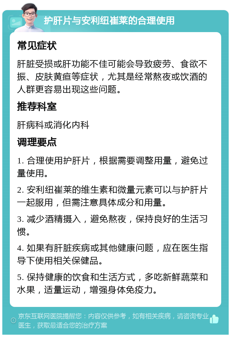 护肝片与安利纽崔莱的合理使用 常见症状 肝脏受损或肝功能不佳可能会导致疲劳、食欲不振、皮肤黄疸等症状，尤其是经常熬夜或饮酒的人群更容易出现这些问题。 推荐科室 肝病科或消化内科 调理要点 1. 合理使用护肝片，根据需要调整用量，避免过量使用。 2. 安利纽崔莱的维生素和微量元素可以与护肝片一起服用，但需注意具体成分和用量。 3. 减少酒精摄入，避免熬夜，保持良好的生活习惯。 4. 如果有肝脏疾病或其他健康问题，应在医生指导下使用相关保健品。 5. 保持健康的饮食和生活方式，多吃新鲜蔬菜和水果，适量运动，增强身体免疫力。