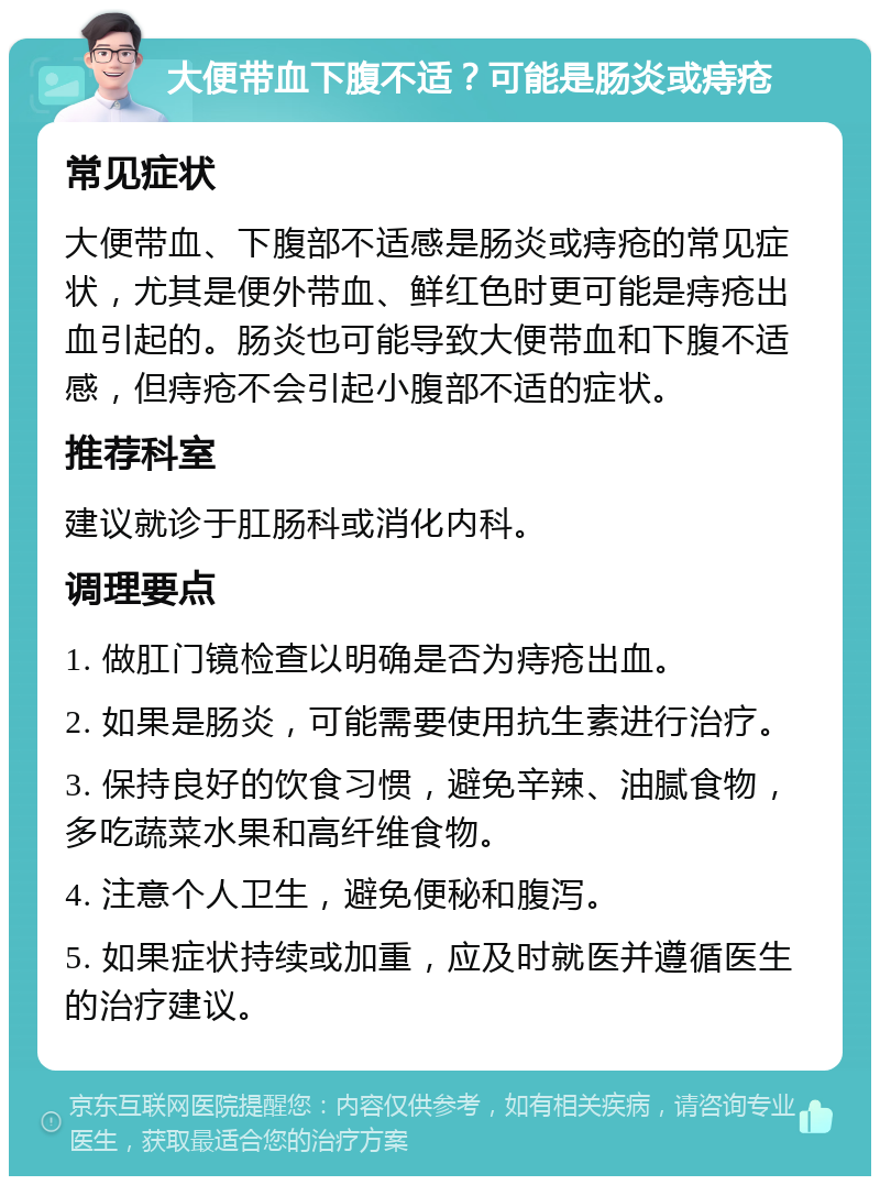 大便带血下腹不适？可能是肠炎或痔疮 常见症状 大便带血、下腹部不适感是肠炎或痔疮的常见症状，尤其是便外带血、鲜红色时更可能是痔疮出血引起的。肠炎也可能导致大便带血和下腹不适感，但痔疮不会引起小腹部不适的症状。 推荐科室 建议就诊于肛肠科或消化内科。 调理要点 1. 做肛门镜检查以明确是否为痔疮出血。 2. 如果是肠炎，可能需要使用抗生素进行治疗。 3. 保持良好的饮食习惯，避免辛辣、油腻食物，多吃蔬菜水果和高纤维食物。 4. 注意个人卫生，避免便秘和腹泻。 5. 如果症状持续或加重，应及时就医并遵循医生的治疗建议。