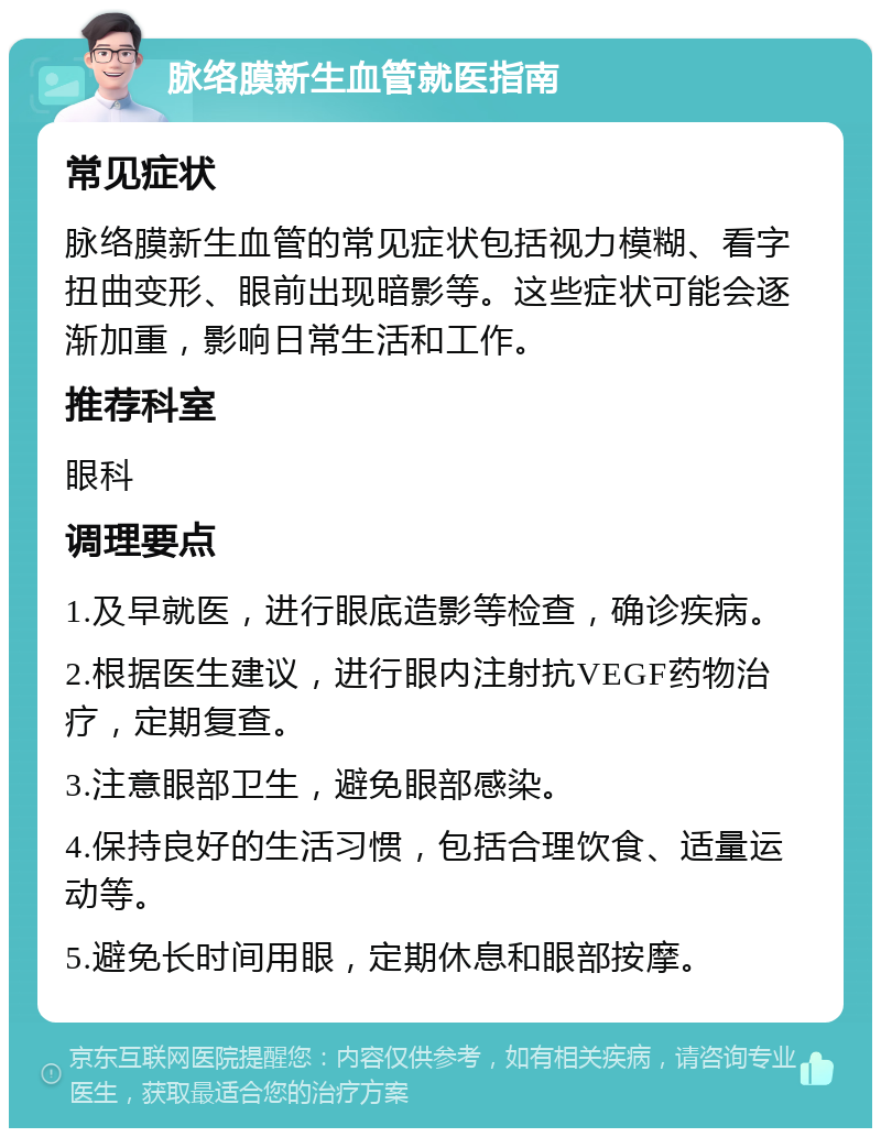 脉络膜新生血管就医指南 常见症状 脉络膜新生血管的常见症状包括视力模糊、看字扭曲变形、眼前出现暗影等。这些症状可能会逐渐加重，影响日常生活和工作。 推荐科室 眼科 调理要点 1.及早就医，进行眼底造影等检查，确诊疾病。 2.根据医生建议，进行眼内注射抗VEGF药物治疗，定期复查。 3.注意眼部卫生，避免眼部感染。 4.保持良好的生活习惯，包括合理饮食、适量运动等。 5.避免长时间用眼，定期休息和眼部按摩。