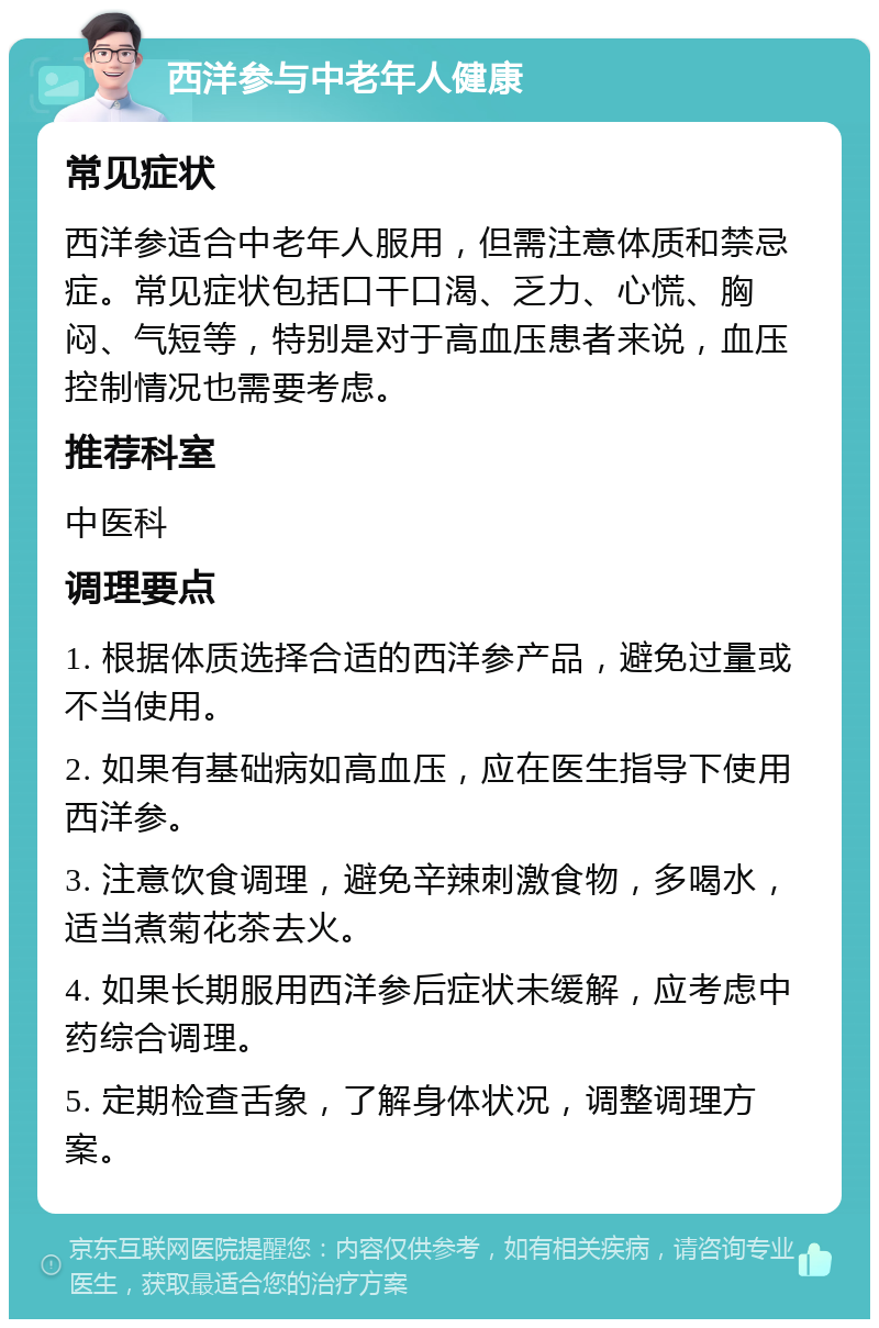 西洋参与中老年人健康 常见症状 西洋参适合中老年人服用，但需注意体质和禁忌症。常见症状包括口干口渴、乏力、心慌、胸闷、气短等，特别是对于高血压患者来说，血压控制情况也需要考虑。 推荐科室 中医科 调理要点 1. 根据体质选择合适的西洋参产品，避免过量或不当使用。 2. 如果有基础病如高血压，应在医生指导下使用西洋参。 3. 注意饮食调理，避免辛辣刺激食物，多喝水，适当煮菊花茶去火。 4. 如果长期服用西洋参后症状未缓解，应考虑中药综合调理。 5. 定期检查舌象，了解身体状况，调整调理方案。