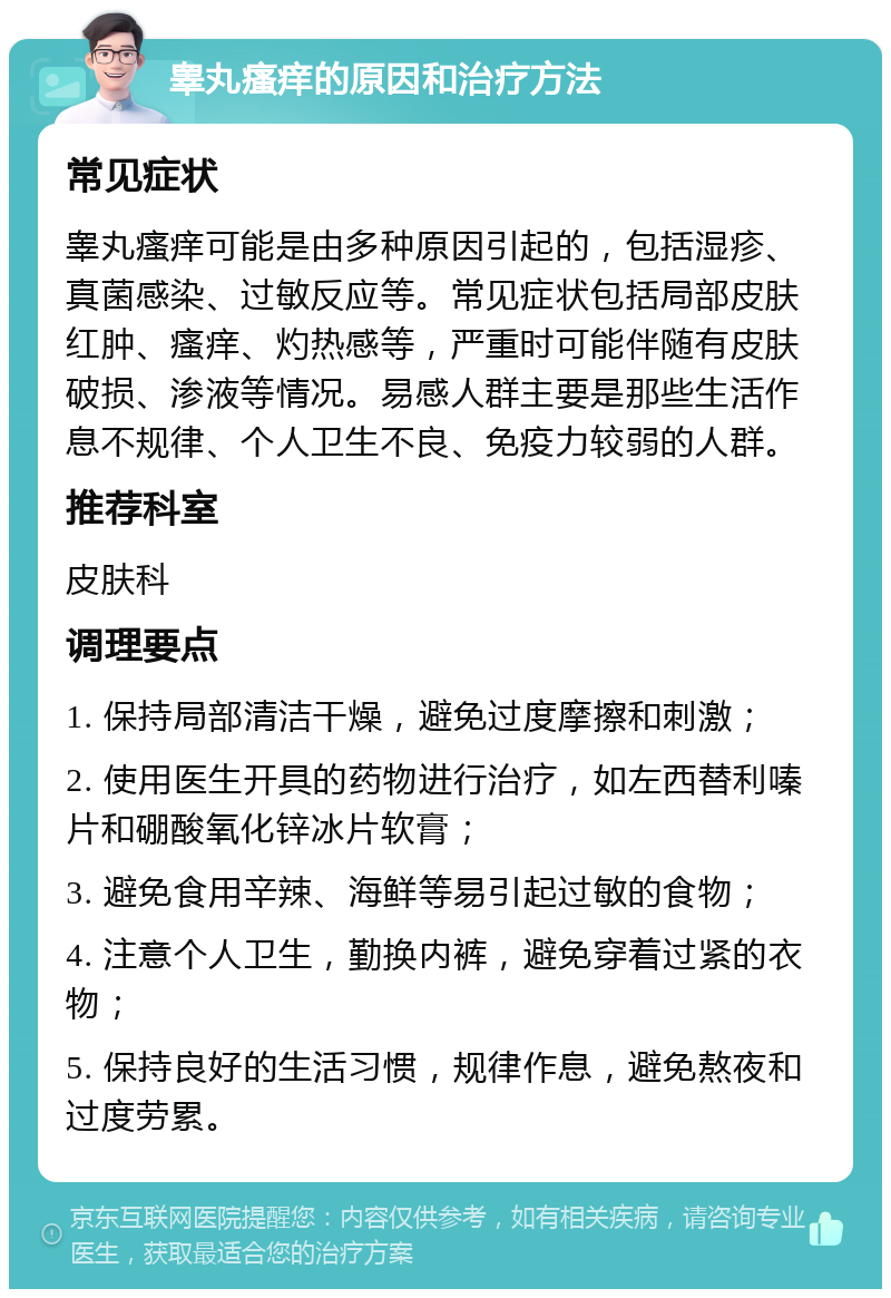 睾丸瘙痒的原因和治疗方法 常见症状 睾丸瘙痒可能是由多种原因引起的，包括湿疹、真菌感染、过敏反应等。常见症状包括局部皮肤红肿、瘙痒、灼热感等，严重时可能伴随有皮肤破损、渗液等情况。易感人群主要是那些生活作息不规律、个人卫生不良、免疫力较弱的人群。 推荐科室 皮肤科 调理要点 1. 保持局部清洁干燥，避免过度摩擦和刺激； 2. 使用医生开具的药物进行治疗，如左西替利嗪片和硼酸氧化锌冰片软膏； 3. 避免食用辛辣、海鲜等易引起过敏的食物； 4. 注意个人卫生，勤换内裤，避免穿着过紧的衣物； 5. 保持良好的生活习惯，规律作息，避免熬夜和过度劳累。