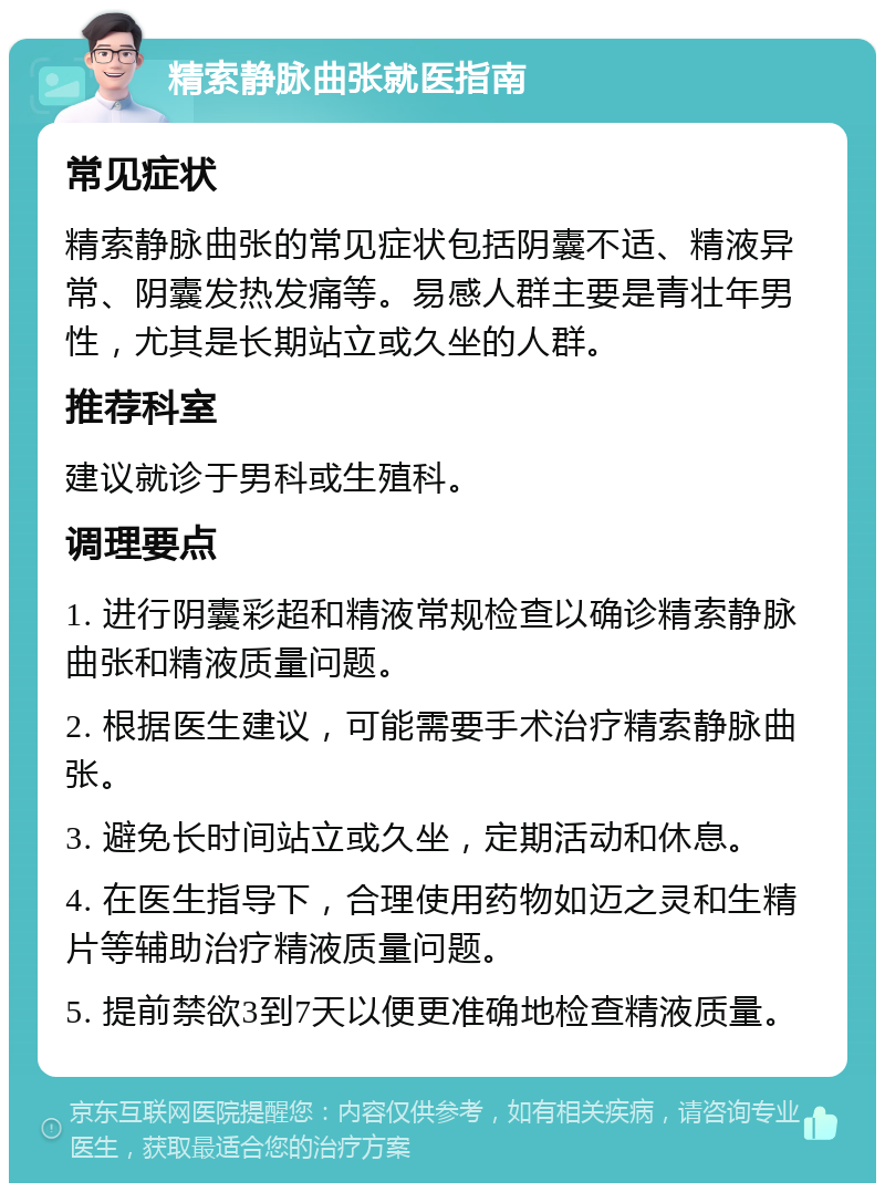 精索静脉曲张就医指南 常见症状 精索静脉曲张的常见症状包括阴囊不适、精液异常、阴囊发热发痛等。易感人群主要是青壮年男性，尤其是长期站立或久坐的人群。 推荐科室 建议就诊于男科或生殖科。 调理要点 1. 进行阴囊彩超和精液常规检查以确诊精索静脉曲张和精液质量问题。 2. 根据医生建议，可能需要手术治疗精索静脉曲张。 3. 避免长时间站立或久坐，定期活动和休息。 4. 在医生指导下，合理使用药物如迈之灵和生精片等辅助治疗精液质量问题。 5. 提前禁欲3到7天以便更准确地检查精液质量。