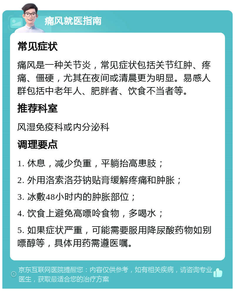 痛风就医指南 常见症状 痛风是一种关节炎，常见症状包括关节红肿、疼痛、僵硬，尤其在夜间或清晨更为明显。易感人群包括中老年人、肥胖者、饮食不当者等。 推荐科室 风湿免疫科或内分泌科 调理要点 1. 休息，减少负重，平躺抬高患肢； 2. 外用洛索洛芬钠贴膏缓解疼痛和肿胀； 3. 冰敷48小时内的肿胀部位； 4. 饮食上避免高嘌呤食物，多喝水； 5. 如果症状严重，可能需要服用降尿酸药物如别嘌醇等，具体用药需遵医嘱。