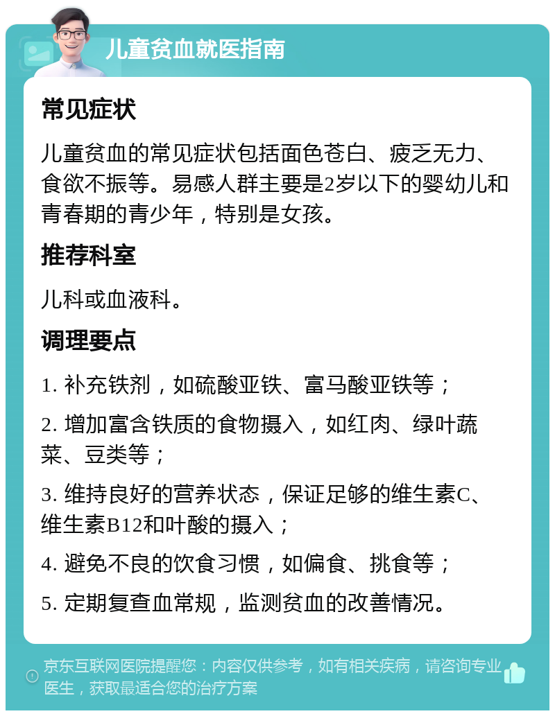 儿童贫血就医指南 常见症状 儿童贫血的常见症状包括面色苍白、疲乏无力、食欲不振等。易感人群主要是2岁以下的婴幼儿和青春期的青少年，特别是女孩。 推荐科室 儿科或血液科。 调理要点 1. 补充铁剂，如硫酸亚铁、富马酸亚铁等； 2. 增加富含铁质的食物摄入，如红肉、绿叶蔬菜、豆类等； 3. 维持良好的营养状态，保证足够的维生素C、维生素B12和叶酸的摄入； 4. 避免不良的饮食习惯，如偏食、挑食等； 5. 定期复查血常规，监测贫血的改善情况。