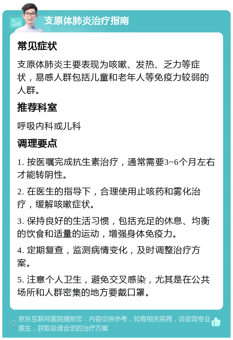 支原体肺炎治疗指南 常见症状 支原体肺炎主要表现为咳嗽、发热、乏力等症状，易感人群包括儿童和老年人等免疫力较弱的人群。 推荐科室 呼吸内科或儿科 调理要点 1. 按医嘱完成抗生素治疗，通常需要3~6个月左右才能转阴性。 2. 在医生的指导下，合理使用止咳药和雾化治疗，缓解咳嗽症状。 3. 保持良好的生活习惯，包括充足的休息、均衡的饮食和适量的运动，增强身体免疫力。 4. 定期复查，监测病情变化，及时调整治疗方案。 5. 注意个人卫生，避免交叉感染，尤其是在公共场所和人群密集的地方要戴口罩。