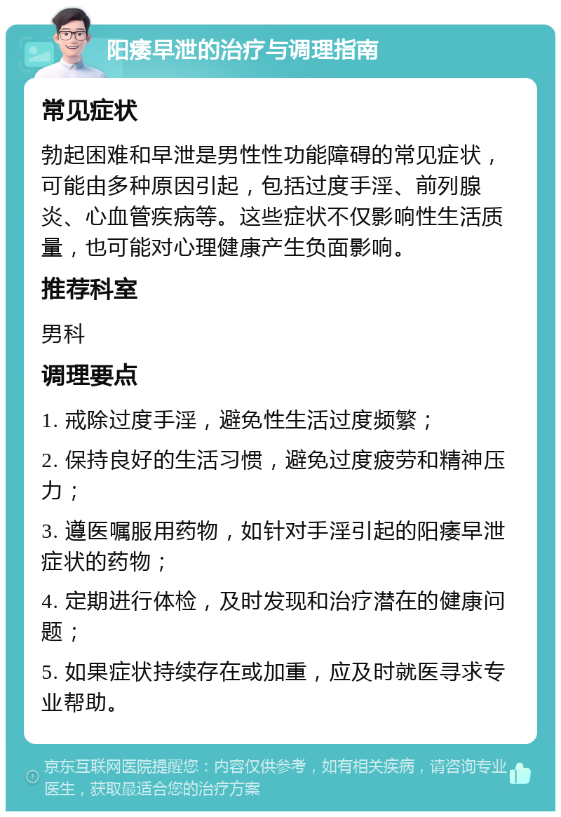 阳痿早泄的治疗与调理指南 常见症状 勃起困难和早泄是男性性功能障碍的常见症状，可能由多种原因引起，包括过度手淫、前列腺炎、心血管疾病等。这些症状不仅影响性生活质量，也可能对心理健康产生负面影响。 推荐科室 男科 调理要点 1. 戒除过度手淫，避免性生活过度频繁； 2. 保持良好的生活习惯，避免过度疲劳和精神压力； 3. 遵医嘱服用药物，如针对手淫引起的阳痿早泄症状的药物； 4. 定期进行体检，及时发现和治疗潜在的健康问题； 5. 如果症状持续存在或加重，应及时就医寻求专业帮助。