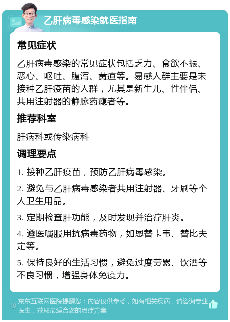 乙肝病毒感染就医指南 常见症状 乙肝病毒感染的常见症状包括乏力、食欲不振、恶心、呕吐、腹泻、黄疸等。易感人群主要是未接种乙肝疫苗的人群，尤其是新生儿、性伴侣、共用注射器的静脉药瘾者等。 推荐科室 肝病科或传染病科 调理要点 1. 接种乙肝疫苗，预防乙肝病毒感染。 2. 避免与乙肝病毒感染者共用注射器、牙刷等个人卫生用品。 3. 定期检查肝功能，及时发现并治疗肝炎。 4. 遵医嘱服用抗病毒药物，如恩替卡韦、替比夫定等。 5. 保持良好的生活习惯，避免过度劳累、饮酒等不良习惯，增强身体免疫力。