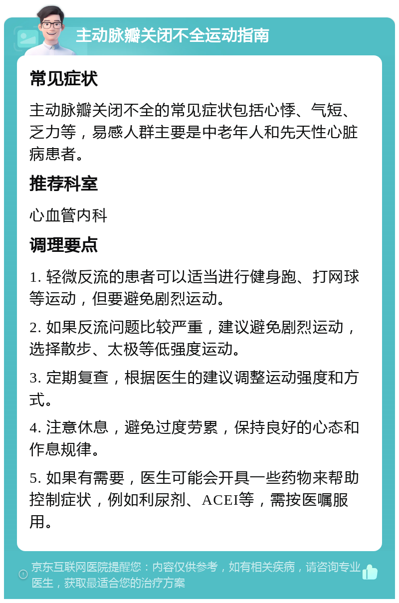 主动脉瓣关闭不全运动指南 常见症状 主动脉瓣关闭不全的常见症状包括心悸、气短、乏力等，易感人群主要是中老年人和先天性心脏病患者。 推荐科室 心血管内科 调理要点 1. 轻微反流的患者可以适当进行健身跑、打网球等运动，但要避免剧烈运动。 2. 如果反流问题比较严重，建议避免剧烈运动，选择散步、太极等低强度运动。 3. 定期复查，根据医生的建议调整运动强度和方式。 4. 注意休息，避免过度劳累，保持良好的心态和作息规律。 5. 如果有需要，医生可能会开具一些药物来帮助控制症状，例如利尿剂、ACEI等，需按医嘱服用。