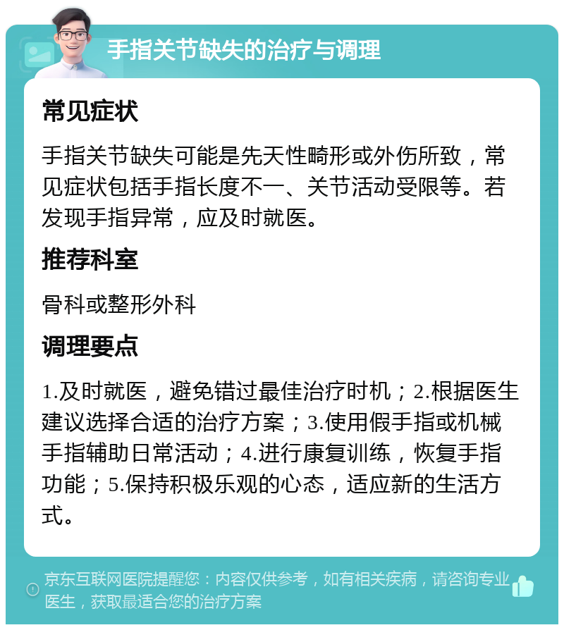 手指关节缺失的治疗与调理 常见症状 手指关节缺失可能是先天性畸形或外伤所致，常见症状包括手指长度不一、关节活动受限等。若发现手指异常，应及时就医。 推荐科室 骨科或整形外科 调理要点 1.及时就医，避免错过最佳治疗时机；2.根据医生建议选择合适的治疗方案；3.使用假手指或机械手指辅助日常活动；4.进行康复训练，恢复手指功能；5.保持积极乐观的心态，适应新的生活方式。