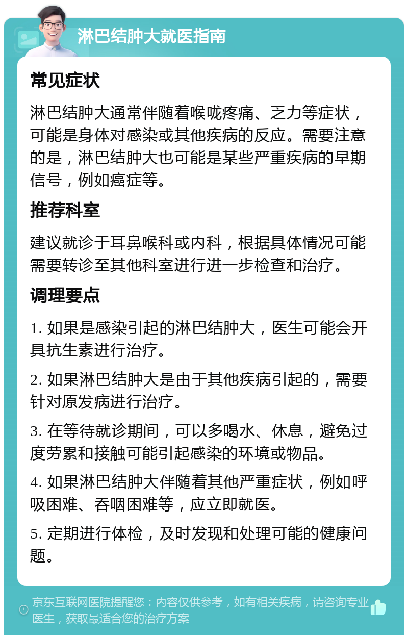 淋巴结肿大就医指南 常见症状 淋巴结肿大通常伴随着喉咙疼痛、乏力等症状，可能是身体对感染或其他疾病的反应。需要注意的是，淋巴结肿大也可能是某些严重疾病的早期信号，例如癌症等。 推荐科室 建议就诊于耳鼻喉科或内科，根据具体情况可能需要转诊至其他科室进行进一步检查和治疗。 调理要点 1. 如果是感染引起的淋巴结肿大，医生可能会开具抗生素进行治疗。 2. 如果淋巴结肿大是由于其他疾病引起的，需要针对原发病进行治疗。 3. 在等待就诊期间，可以多喝水、休息，避免过度劳累和接触可能引起感染的环境或物品。 4. 如果淋巴结肿大伴随着其他严重症状，例如呼吸困难、吞咽困难等，应立即就医。 5. 定期进行体检，及时发现和处理可能的健康问题。