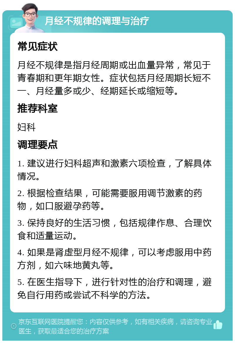 月经不规律的调理与治疗 常见症状 月经不规律是指月经周期或出血量异常，常见于青春期和更年期女性。症状包括月经周期长短不一、月经量多或少、经期延长或缩短等。 推荐科室 妇科 调理要点 1. 建议进行妇科超声和激素六项检查，了解具体情况。 2. 根据检查结果，可能需要服用调节激素的药物，如口服避孕药等。 3. 保持良好的生活习惯，包括规律作息、合理饮食和适量运动。 4. 如果是肾虚型月经不规律，可以考虑服用中药方剂，如六味地黄丸等。 5. 在医生指导下，进行针对性的治疗和调理，避免自行用药或尝试不科学的方法。