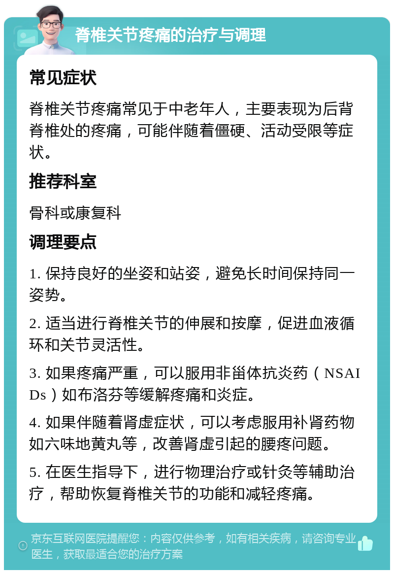 脊椎关节疼痛的治疗与调理 常见症状 脊椎关节疼痛常见于中老年人，主要表现为后背脊椎处的疼痛，可能伴随着僵硬、活动受限等症状。 推荐科室 骨科或康复科 调理要点 1. 保持良好的坐姿和站姿，避免长时间保持同一姿势。 2. 适当进行脊椎关节的伸展和按摩，促进血液循环和关节灵活性。 3. 如果疼痛严重，可以服用非甾体抗炎药（NSAIDs）如布洛芬等缓解疼痛和炎症。 4. 如果伴随着肾虚症状，可以考虑服用补肾药物如六味地黄丸等，改善肾虚引起的腰疼问题。 5. 在医生指导下，进行物理治疗或针灸等辅助治疗，帮助恢复脊椎关节的功能和减轻疼痛。