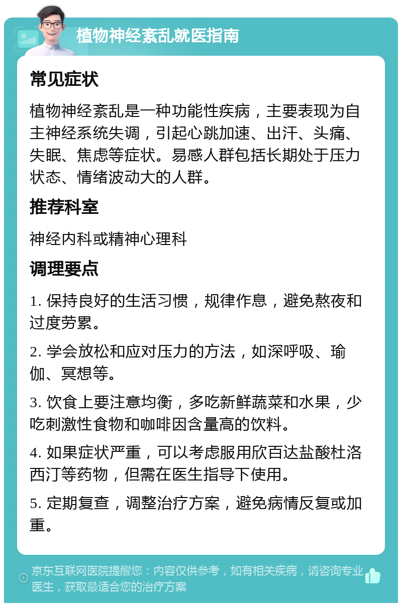 植物神经紊乱就医指南 常见症状 植物神经紊乱是一种功能性疾病，主要表现为自主神经系统失调，引起心跳加速、出汗、头痛、失眠、焦虑等症状。易感人群包括长期处于压力状态、情绪波动大的人群。 推荐科室 神经内科或精神心理科 调理要点 1. 保持良好的生活习惯，规律作息，避免熬夜和过度劳累。 2. 学会放松和应对压力的方法，如深呼吸、瑜伽、冥想等。 3. 饮食上要注意均衡，多吃新鲜蔬菜和水果，少吃刺激性食物和咖啡因含量高的饮料。 4. 如果症状严重，可以考虑服用欣百达盐酸杜洛西汀等药物，但需在医生指导下使用。 5. 定期复查，调整治疗方案，避免病情反复或加重。