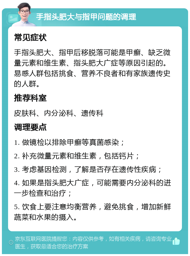 手指头肥大与指甲问题的调理 常见症状 手指头肥大、指甲后移脱落可能是甲癣、缺乏微量元素和维生素、指头肥大广症等原因引起的。易感人群包括挑食、营养不良者和有家族遗传史的人群。 推荐科室 皮肤科、内分泌科、遗传科 调理要点 1. 做镜检以排除甲癣等真菌感染； 2. 补充微量元素和维生素，包括钙片； 3. 考虑基因检测，了解是否存在遗传性疾病； 4. 如果是指头肥大广症，可能需要内分泌科的进一步检查和治疗； 5. 饮食上要注意均衡营养，避免挑食，增加新鲜蔬菜和水果的摄入。