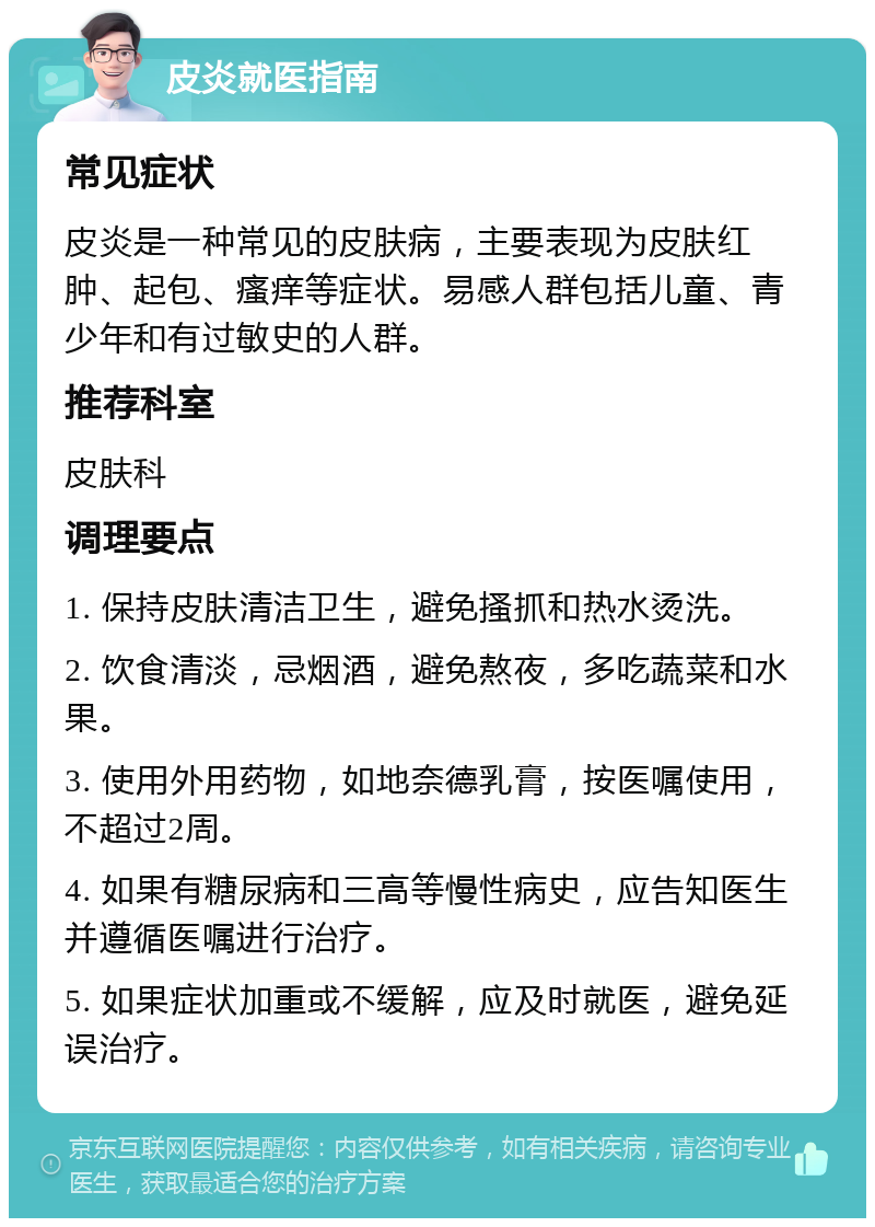 皮炎就医指南 常见症状 皮炎是一种常见的皮肤病，主要表现为皮肤红肿、起包、瘙痒等症状。易感人群包括儿童、青少年和有过敏史的人群。 推荐科室 皮肤科 调理要点 1. 保持皮肤清洁卫生，避免搔抓和热水烫洗。 2. 饮食清淡，忌烟酒，避免熬夜，多吃蔬菜和水果。 3. 使用外用药物，如地奈德乳膏，按医嘱使用，不超过2周。 4. 如果有糖尿病和三高等慢性病史，应告知医生并遵循医嘱进行治疗。 5. 如果症状加重或不缓解，应及时就医，避免延误治疗。