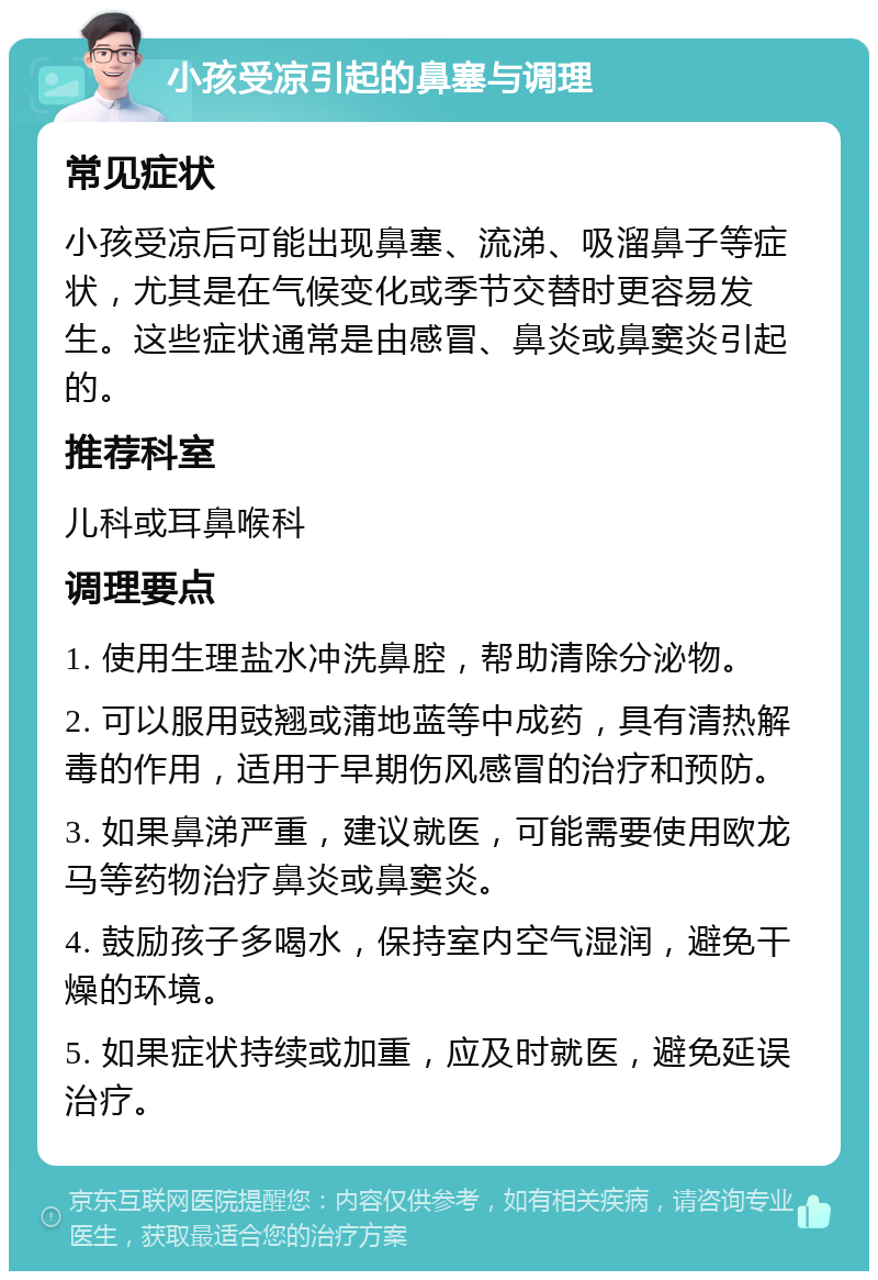 小孩受凉引起的鼻塞与调理 常见症状 小孩受凉后可能出现鼻塞、流涕、吸溜鼻子等症状，尤其是在气候变化或季节交替时更容易发生。这些症状通常是由感冒、鼻炎或鼻窦炎引起的。 推荐科室 儿科或耳鼻喉科 调理要点 1. 使用生理盐水冲洗鼻腔，帮助清除分泌物。 2. 可以服用豉翘或蒲地蓝等中成药，具有清热解毒的作用，适用于早期伤风感冒的治疗和预防。 3. 如果鼻涕严重，建议就医，可能需要使用欧龙马等药物治疗鼻炎或鼻窦炎。 4. 鼓励孩子多喝水，保持室内空气湿润，避免干燥的环境。 5. 如果症状持续或加重，应及时就医，避免延误治疗。