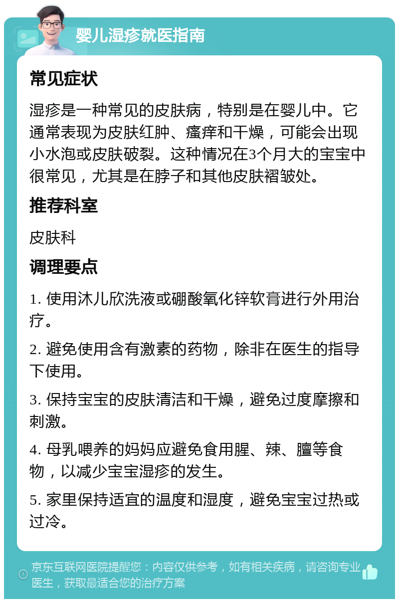 婴儿湿疹就医指南 常见症状 湿疹是一种常见的皮肤病，特别是在婴儿中。它通常表现为皮肤红肿、瘙痒和干燥，可能会出现小水泡或皮肤破裂。这种情况在3个月大的宝宝中很常见，尤其是在脖子和其他皮肤褶皱处。 推荐科室 皮肤科 调理要点 1. 使用沐儿欣洗液或硼酸氧化锌软膏进行外用治疗。 2. 避免使用含有激素的药物，除非在医生的指导下使用。 3. 保持宝宝的皮肤清洁和干燥，避免过度摩擦和刺激。 4. 母乳喂养的妈妈应避免食用腥、辣、膻等食物，以减少宝宝湿疹的发生。 5. 家里保持适宜的温度和湿度，避免宝宝过热或过冷。