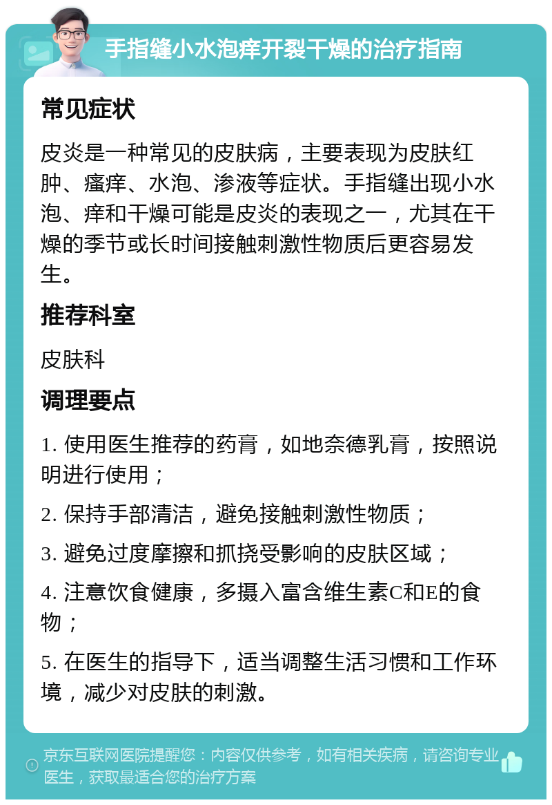 手指缝小水泡痒开裂干燥的治疗指南 常见症状 皮炎是一种常见的皮肤病，主要表现为皮肤红肿、瘙痒、水泡、渗液等症状。手指缝出现小水泡、痒和干燥可能是皮炎的表现之一，尤其在干燥的季节或长时间接触刺激性物质后更容易发生。 推荐科室 皮肤科 调理要点 1. 使用医生推荐的药膏，如地奈德乳膏，按照说明进行使用； 2. 保持手部清洁，避免接触刺激性物质； 3. 避免过度摩擦和抓挠受影响的皮肤区域； 4. 注意饮食健康，多摄入富含维生素C和E的食物； 5. 在医生的指导下，适当调整生活习惯和工作环境，减少对皮肤的刺激。