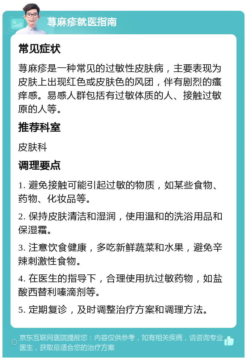 荨麻疹就医指南 常见症状 荨麻疹是一种常见的过敏性皮肤病，主要表现为皮肤上出现红色或皮肤色的风团，伴有剧烈的瘙痒感。易感人群包括有过敏体质的人、接触过敏原的人等。 推荐科室 皮肤科 调理要点 1. 避免接触可能引起过敏的物质，如某些食物、药物、化妆品等。 2. 保持皮肤清洁和湿润，使用温和的洗浴用品和保湿霜。 3. 注意饮食健康，多吃新鲜蔬菜和水果，避免辛辣刺激性食物。 4. 在医生的指导下，合理使用抗过敏药物，如盐酸西替利嗪滴剂等。 5. 定期复诊，及时调整治疗方案和调理方法。