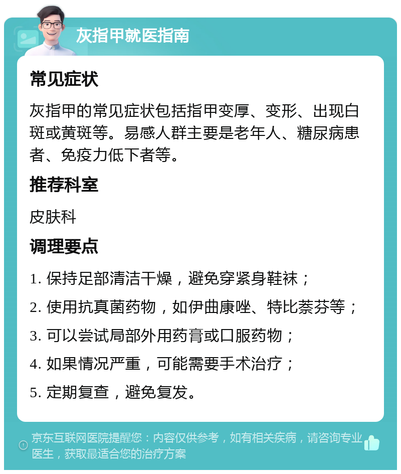 灰指甲就医指南 常见症状 灰指甲的常见症状包括指甲变厚、变形、出现白斑或黄斑等。易感人群主要是老年人、糖尿病患者、免疫力低下者等。 推荐科室 皮肤科 调理要点 1. 保持足部清洁干燥，避免穿紧身鞋袜； 2. 使用抗真菌药物，如伊曲康唑、特比萘芬等； 3. 可以尝试局部外用药膏或口服药物； 4. 如果情况严重，可能需要手术治疗； 5. 定期复查，避免复发。