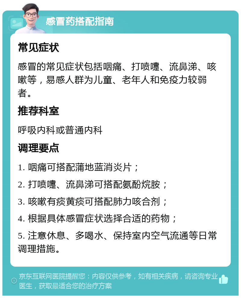 感冒药搭配指南 常见症状 感冒的常见症状包括咽痛、打喷嚏、流鼻涕、咳嗽等，易感人群为儿童、老年人和免疫力较弱者。 推荐科室 呼吸内科或普通内科 调理要点 1. 咽痛可搭配蒲地蓝消炎片； 2. 打喷嚏、流鼻涕可搭配氨酚烷胺； 3. 咳嗽有痰黄痰可搭配肺力咳合剂； 4. 根据具体感冒症状选择合适的药物； 5. 注意休息、多喝水、保持室内空气流通等日常调理措施。