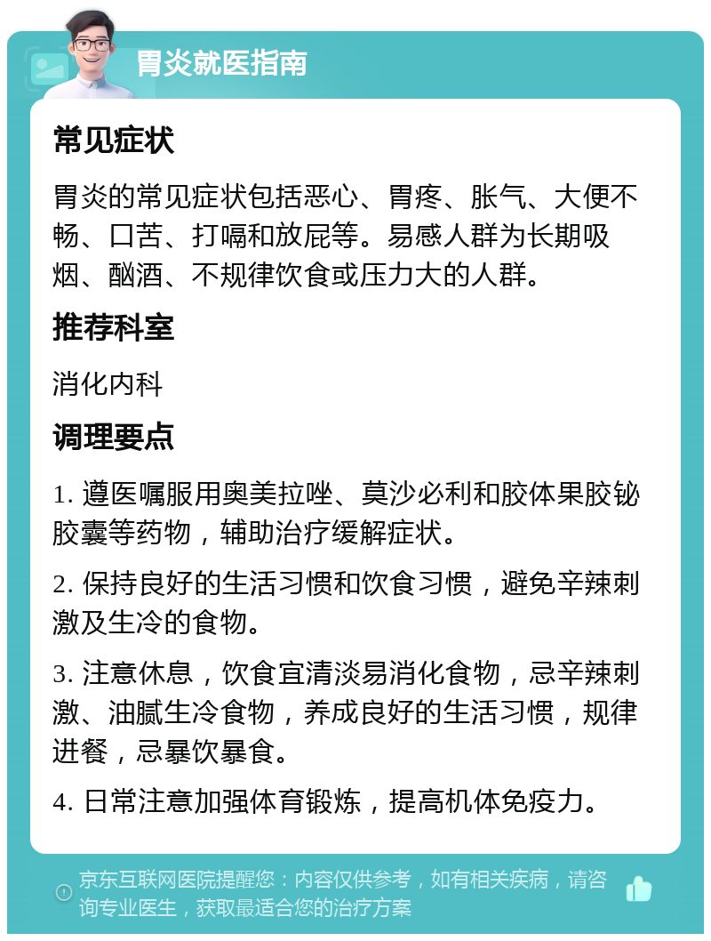 胃炎就医指南 常见症状 胃炎的常见症状包括恶心、胃疼、胀气、大便不畅、口苦、打嗝和放屁等。易感人群为长期吸烟、酗酒、不规律饮食或压力大的人群。 推荐科室 消化内科 调理要点 1. 遵医嘱服用奥美拉唑、莫沙必利和胶体果胶铋胶囊等药物，辅助治疗缓解症状。 2. 保持良好的生活习惯和饮食习惯，避免辛辣刺激及生冷的食物。 3. 注意休息，饮食宜清淡易消化食物，忌辛辣刺激、油腻生冷食物，养成良好的生活习惯，规律进餐，忌暴饮暴食。 4. 日常注意加强体育锻炼，提高机体免疫力。