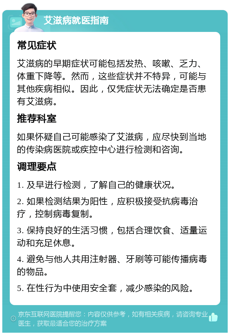 艾滋病就医指南 常见症状 艾滋病的早期症状可能包括发热、咳嗽、乏力、体重下降等。然而，这些症状并不特异，可能与其他疾病相似。因此，仅凭症状无法确定是否患有艾滋病。 推荐科室 如果怀疑自己可能感染了艾滋病，应尽快到当地的传染病医院或疾控中心进行检测和咨询。 调理要点 1. 及早进行检测，了解自己的健康状况。 2. 如果检测结果为阳性，应积极接受抗病毒治疗，控制病毒复制。 3. 保持良好的生活习惯，包括合理饮食、适量运动和充足休息。 4. 避免与他人共用注射器、牙刷等可能传播病毒的物品。 5. 在性行为中使用安全套，减少感染的风险。