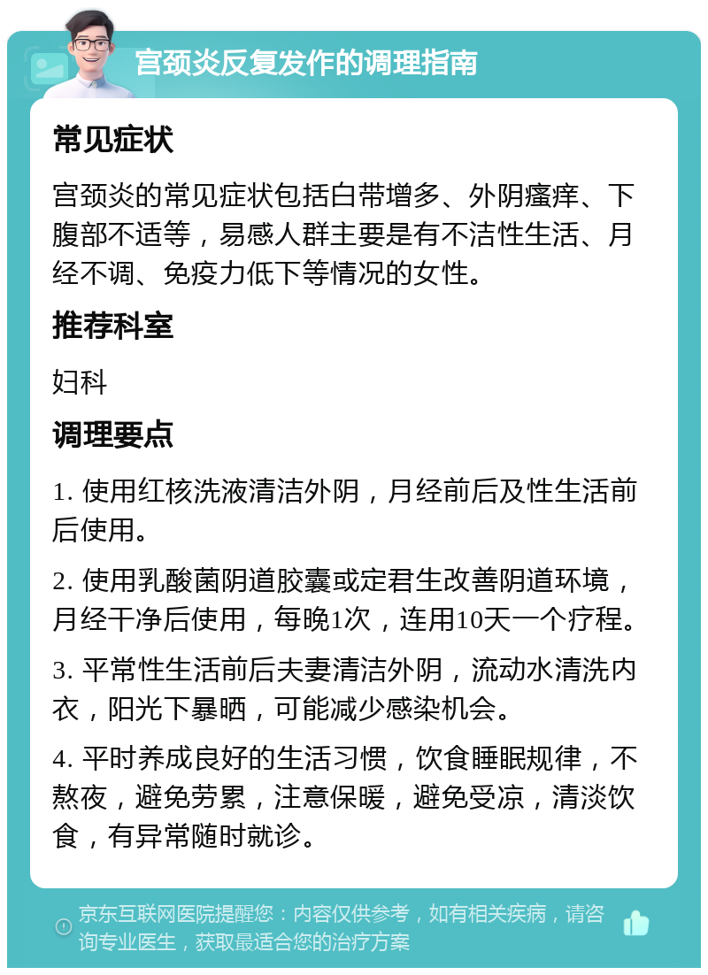 宫颈炎反复发作的调理指南 常见症状 宫颈炎的常见症状包括白带增多、外阴瘙痒、下腹部不适等，易感人群主要是有不洁性生活、月经不调、免疫力低下等情况的女性。 推荐科室 妇科 调理要点 1. 使用红核洗液清洁外阴，月经前后及性生活前后使用。 2. 使用乳酸菌阴道胶囊或定君生改善阴道环境，月经干净后使用，每晚1次，连用10天一个疗程。 3. 平常性生活前后夫妻清洁外阴，流动水清洗内衣，阳光下暴晒，可能减少感染机会。 4. 平时养成良好的生活习惯，饮食睡眠规律，不熬夜，避免劳累，注意保暖，避免受凉，清淡饮食，有异常随时就诊。