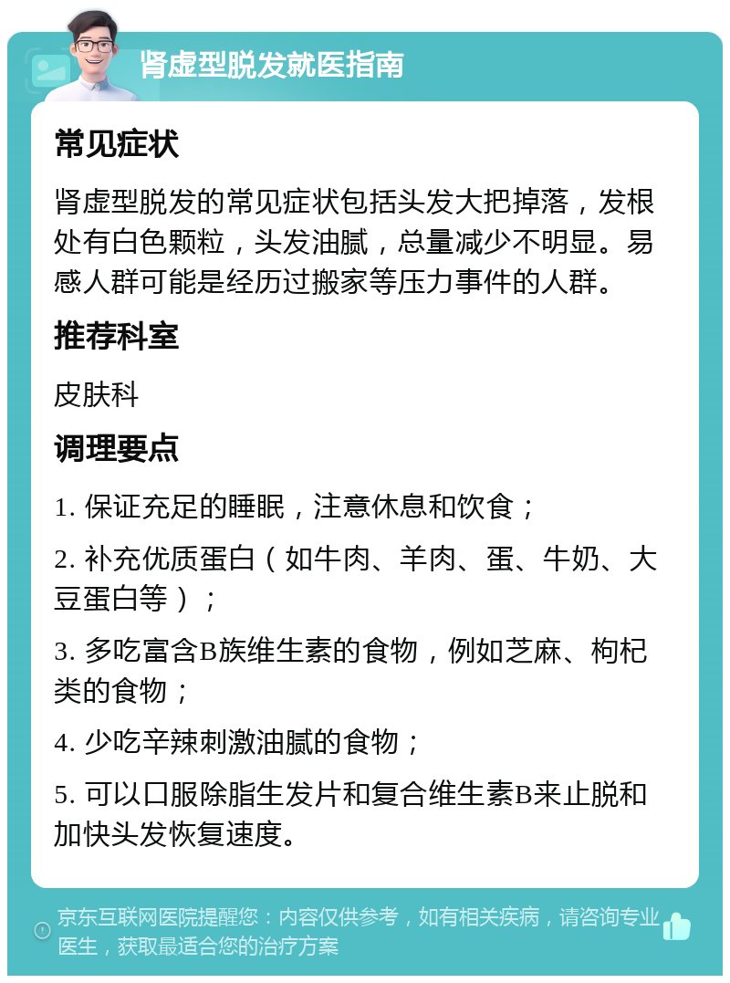 肾虚型脱发就医指南 常见症状 肾虚型脱发的常见症状包括头发大把掉落，发根处有白色颗粒，头发油腻，总量减少不明显。易感人群可能是经历过搬家等压力事件的人群。 推荐科室 皮肤科 调理要点 1. 保证充足的睡眠，注意休息和饮食； 2. 补充优质蛋白（如牛肉、羊肉、蛋、牛奶、大豆蛋白等）； 3. 多吃富含B族维生素的食物，例如芝麻、枸杞类的食物； 4. 少吃辛辣刺激油腻的食物； 5. 可以口服除脂生发片和复合维生素B来止脱和加快头发恢复速度。