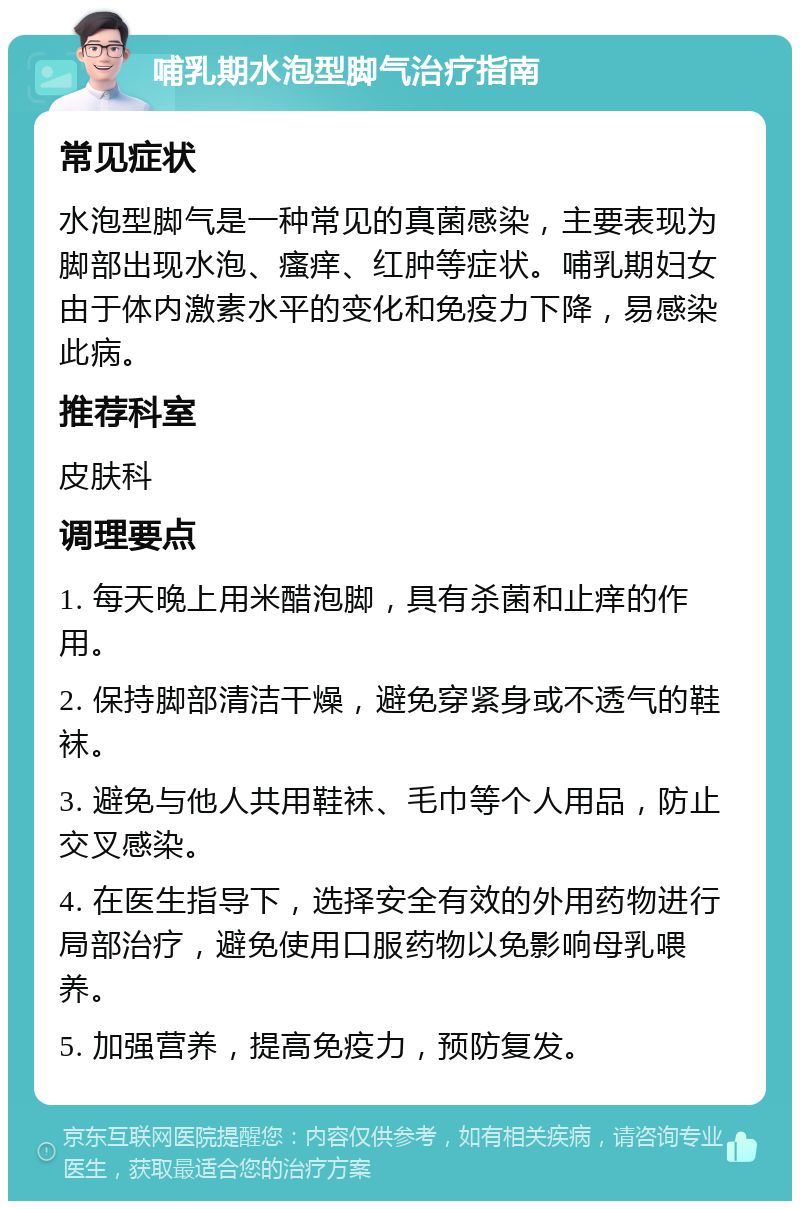 哺乳期水泡型脚气治疗指南 常见症状 水泡型脚气是一种常见的真菌感染，主要表现为脚部出现水泡、瘙痒、红肿等症状。哺乳期妇女由于体内激素水平的变化和免疫力下降，易感染此病。 推荐科室 皮肤科 调理要点 1. 每天晚上用米醋泡脚，具有杀菌和止痒的作用。 2. 保持脚部清洁干燥，避免穿紧身或不透气的鞋袜。 3. 避免与他人共用鞋袜、毛巾等个人用品，防止交叉感染。 4. 在医生指导下，选择安全有效的外用药物进行局部治疗，避免使用口服药物以免影响母乳喂养。 5. 加强营养，提高免疫力，预防复发。