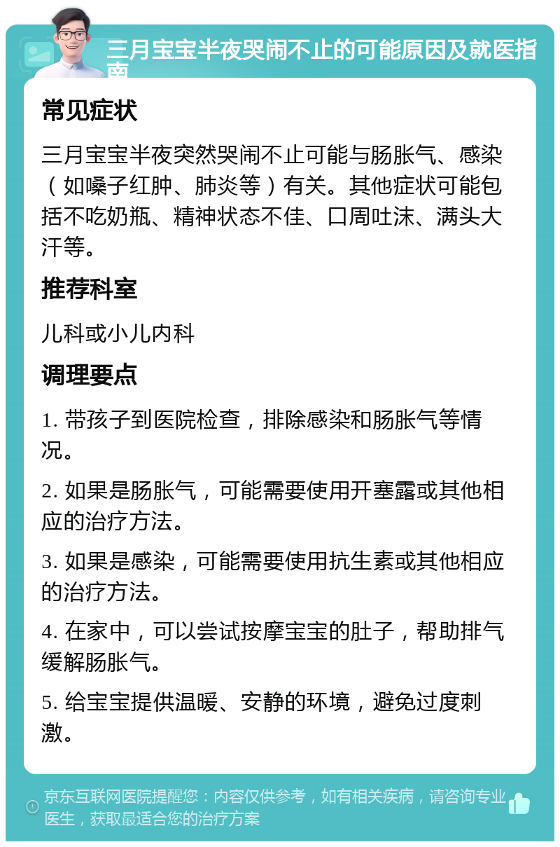 三月宝宝半夜哭闹不止的可能原因及就医指南 常见症状 三月宝宝半夜突然哭闹不止可能与肠胀气、感染（如嗓子红肿、肺炎等）有关。其他症状可能包括不吃奶瓶、精神状态不佳、口周吐沫、满头大汗等。 推荐科室 儿科或小儿内科 调理要点 1. 带孩子到医院检查，排除感染和肠胀气等情况。 2. 如果是肠胀气，可能需要使用开塞露或其他相应的治疗方法。 3. 如果是感染，可能需要使用抗生素或其他相应的治疗方法。 4. 在家中，可以尝试按摩宝宝的肚子，帮助排气缓解肠胀气。 5. 给宝宝提供温暖、安静的环境，避免过度刺激。