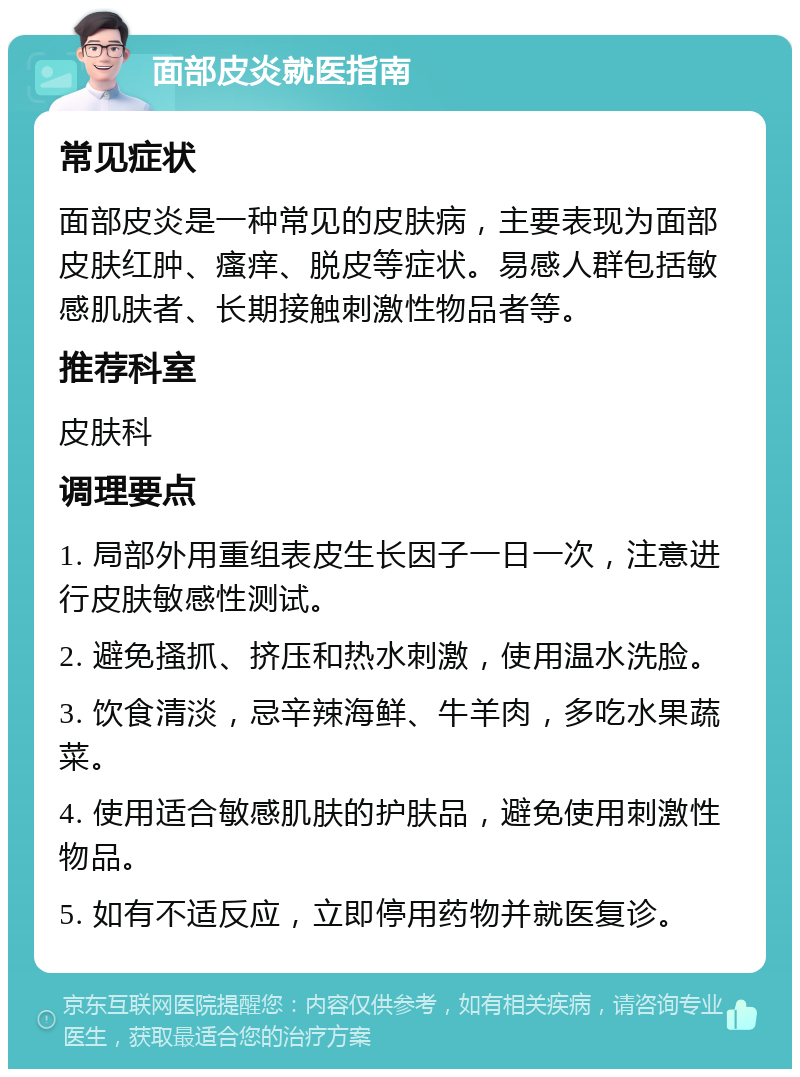 面部皮炎就医指南 常见症状 面部皮炎是一种常见的皮肤病，主要表现为面部皮肤红肿、瘙痒、脱皮等症状。易感人群包括敏感肌肤者、长期接触刺激性物品者等。 推荐科室 皮肤科 调理要点 1. 局部外用重组表皮生长因子一日一次，注意进行皮肤敏感性测试。 2. 避免搔抓、挤压和热水刺激，使用温水洗脸。 3. 饮食清淡，忌辛辣海鲜、牛羊肉，多吃水果蔬菜。 4. 使用适合敏感肌肤的护肤品，避免使用刺激性物品。 5. 如有不适反应，立即停用药物并就医复诊。