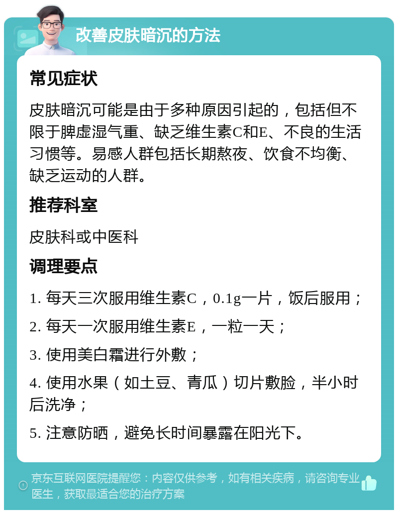 改善皮肤暗沉的方法 常见症状 皮肤暗沉可能是由于多种原因引起的，包括但不限于脾虚湿气重、缺乏维生素C和E、不良的生活习惯等。易感人群包括长期熬夜、饮食不均衡、缺乏运动的人群。 推荐科室 皮肤科或中医科 调理要点 1. 每天三次服用维生素C，0.1g一片，饭后服用； 2. 每天一次服用维生素E，一粒一天； 3. 使用美白霜进行外敷； 4. 使用水果（如土豆、青瓜）切片敷脸，半小时后洗净； 5. 注意防晒，避免长时间暴露在阳光下。