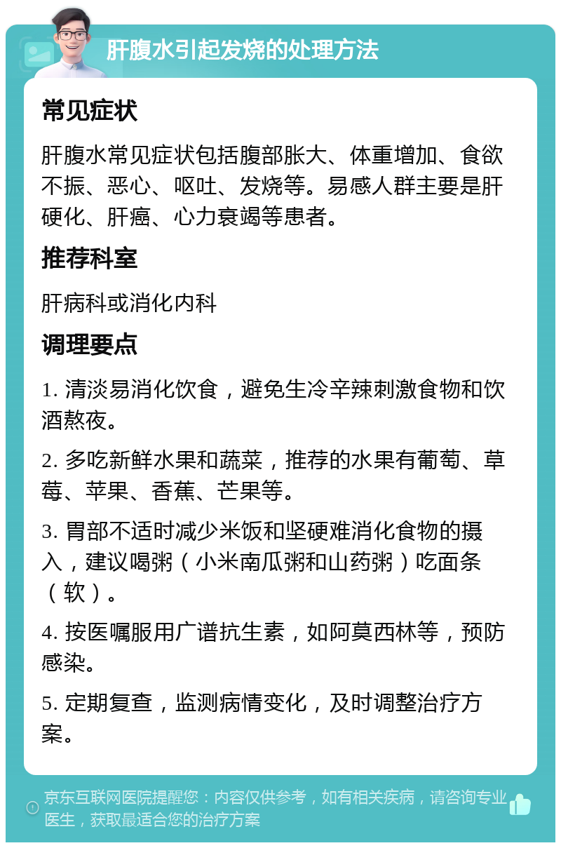 肝腹水引起发烧的处理方法 常见症状 肝腹水常见症状包括腹部胀大、体重增加、食欲不振、恶心、呕吐、发烧等。易感人群主要是肝硬化、肝癌、心力衰竭等患者。 推荐科室 肝病科或消化内科 调理要点 1. 清淡易消化饮食，避免生冷辛辣刺激食物和饮酒熬夜。 2. 多吃新鲜水果和蔬菜，推荐的水果有葡萄、草莓、苹果、香蕉、芒果等。 3. 胃部不适时减少米饭和坚硬难消化食物的摄入，建议喝粥（小米南瓜粥和山药粥）吃面条（软）。 4. 按医嘱服用广谱抗生素，如阿莫西林等，预防感染。 5. 定期复查，监测病情变化，及时调整治疗方案。