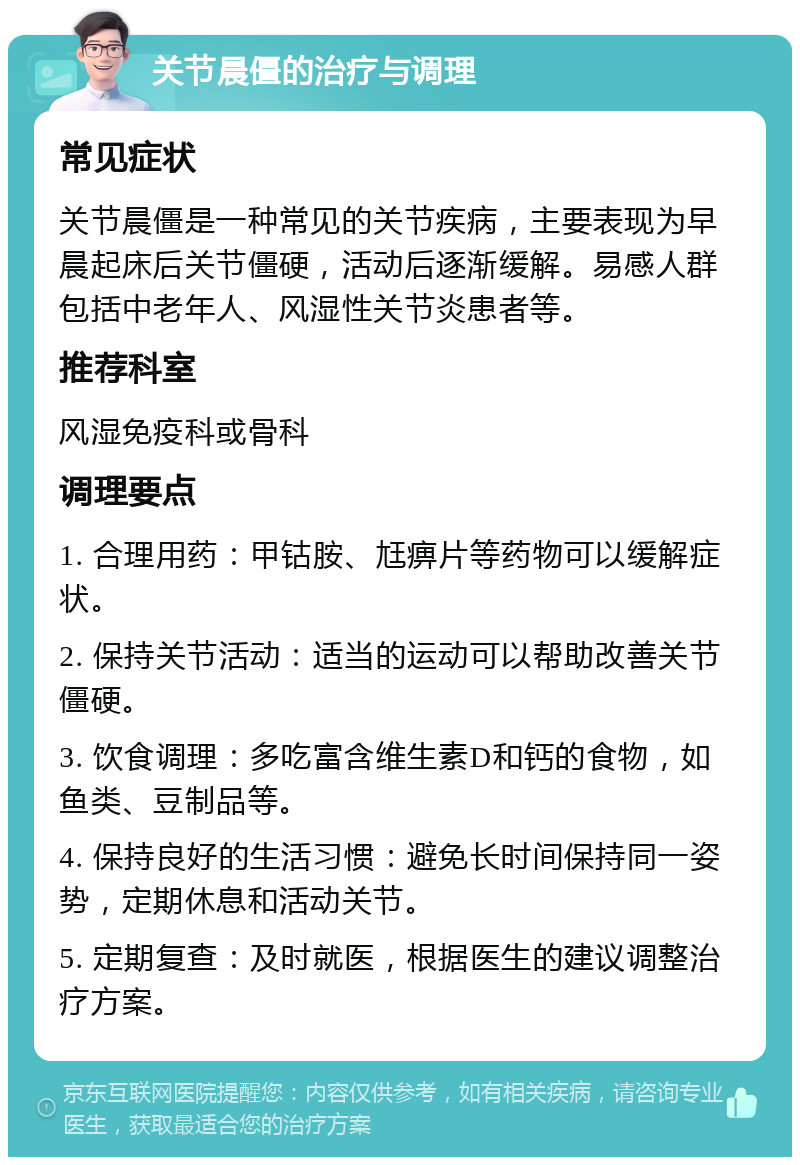 关节晨僵的治疗与调理 常见症状 关节晨僵是一种常见的关节疾病，主要表现为早晨起床后关节僵硬，活动后逐渐缓解。易感人群包括中老年人、风湿性关节炎患者等。 推荐科室 风湿免疫科或骨科 调理要点 1. 合理用药：甲钴胺、尪痹片等药物可以缓解症状。 2. 保持关节活动：适当的运动可以帮助改善关节僵硬。 3. 饮食调理：多吃富含维生素D和钙的食物，如鱼类、豆制品等。 4. 保持良好的生活习惯：避免长时间保持同一姿势，定期休息和活动关节。 5. 定期复查：及时就医，根据医生的建议调整治疗方案。