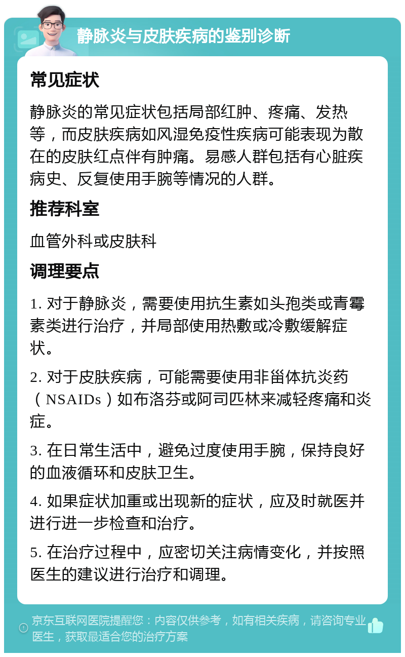 静脉炎与皮肤疾病的鉴别诊断 常见症状 静脉炎的常见症状包括局部红肿、疼痛、发热等，而皮肤疾病如风湿免疫性疾病可能表现为散在的皮肤红点伴有肿痛。易感人群包括有心脏疾病史、反复使用手腕等情况的人群。 推荐科室 血管外科或皮肤科 调理要点 1. 对于静脉炎，需要使用抗生素如头孢类或青霉素类进行治疗，并局部使用热敷或冷敷缓解症状。 2. 对于皮肤疾病，可能需要使用非甾体抗炎药（NSAIDs）如布洛芬或阿司匹林来减轻疼痛和炎症。 3. 在日常生活中，避免过度使用手腕，保持良好的血液循环和皮肤卫生。 4. 如果症状加重或出现新的症状，应及时就医并进行进一步检查和治疗。 5. 在治疗过程中，应密切关注病情变化，并按照医生的建议进行治疗和调理。