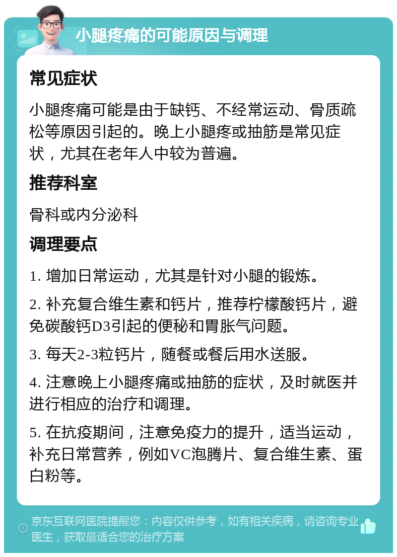 小腿疼痛的可能原因与调理 常见症状 小腿疼痛可能是由于缺钙、不经常运动、骨质疏松等原因引起的。晚上小腿疼或抽筋是常见症状，尤其在老年人中较为普遍。 推荐科室 骨科或内分泌科 调理要点 1. 增加日常运动，尤其是针对小腿的锻炼。 2. 补充复合维生素和钙片，推荐柠檬酸钙片，避免碳酸钙D3引起的便秘和胃胀气问题。 3. 每天2-3粒钙片，随餐或餐后用水送服。 4. 注意晚上小腿疼痛或抽筋的症状，及时就医并进行相应的治疗和调理。 5. 在抗疫期间，注意免疫力的提升，适当运动，补充日常营养，例如VC泡腾片、复合维生素、蛋白粉等。