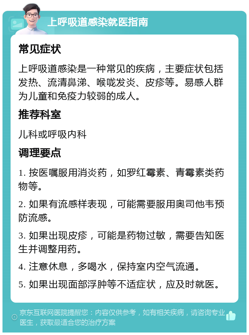 上呼吸道感染就医指南 常见症状 上呼吸道感染是一种常见的疾病，主要症状包括发热、流清鼻涕、喉咙发炎、皮疹等。易感人群为儿童和免疫力较弱的成人。 推荐科室 儿科或呼吸内科 调理要点 1. 按医嘱服用消炎药，如罗红霉素、青霉素类药物等。 2. 如果有流感样表现，可能需要服用奥司他韦预防流感。 3. 如果出现皮疹，可能是药物过敏，需要告知医生并调整用药。 4. 注意休息，多喝水，保持室内空气流通。 5. 如果出现面部浮肿等不适症状，应及时就医。