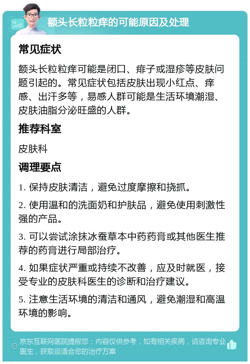 额头长粒粒痒的可能原因及处理 常见症状 额头长粒粒痒可能是闭口、痱子或湿疹等皮肤问题引起的。常见症状包括皮肤出现小红点、痒感、出汗多等，易感人群可能是生活环境潮湿、皮肤油脂分泌旺盛的人群。 推荐科室 皮肤科 调理要点 1. 保持皮肤清洁，避免过度摩擦和挠抓。 2. 使用温和的洗面奶和护肤品，避免使用刺激性强的产品。 3. 可以尝试涂抹冰蚕草本中药药膏或其他医生推荐的药膏进行局部治疗。 4. 如果症状严重或持续不改善，应及时就医，接受专业的皮肤科医生的诊断和治疗建议。 5. 注意生活环境的清洁和通风，避免潮湿和高温环境的影响。