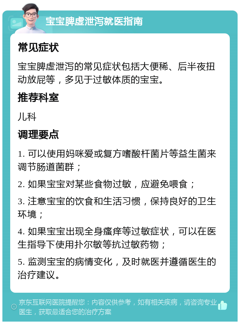 宝宝脾虚泄泻就医指南 常见症状 宝宝脾虚泄泻的常见症状包括大便稀、后半夜扭动放屁等，多见于过敏体质的宝宝。 推荐科室 儿科 调理要点 1. 可以使用妈咪爱或复方嗜酸杆菌片等益生菌来调节肠道菌群； 2. 如果宝宝对某些食物过敏，应避免喂食； 3. 注意宝宝的饮食和生活习惯，保持良好的卫生环境； 4. 如果宝宝出现全身瘙痒等过敏症状，可以在医生指导下使用扑尔敏等抗过敏药物； 5. 监测宝宝的病情变化，及时就医并遵循医生的治疗建议。