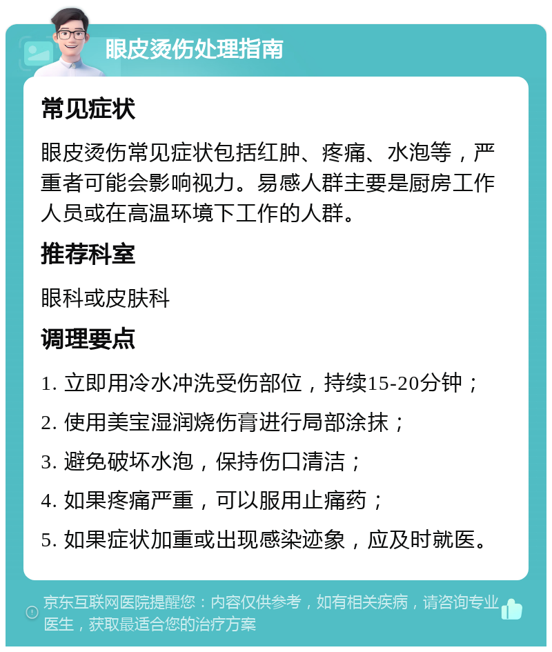 眼皮烫伤处理指南 常见症状 眼皮烫伤常见症状包括红肿、疼痛、水泡等，严重者可能会影响视力。易感人群主要是厨房工作人员或在高温环境下工作的人群。 推荐科室 眼科或皮肤科 调理要点 1. 立即用冷水冲洗受伤部位，持续15-20分钟； 2. 使用美宝湿润烧伤膏进行局部涂抹； 3. 避免破坏水泡，保持伤口清洁； 4. 如果疼痛严重，可以服用止痛药； 5. 如果症状加重或出现感染迹象，应及时就医。